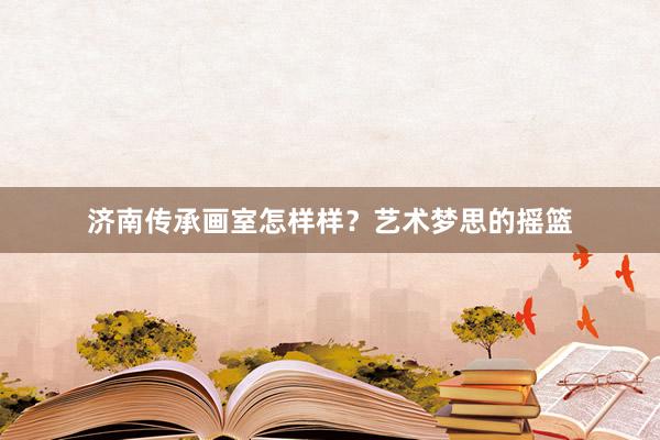 济南传承画室怎样样？艺术梦思的摇篮