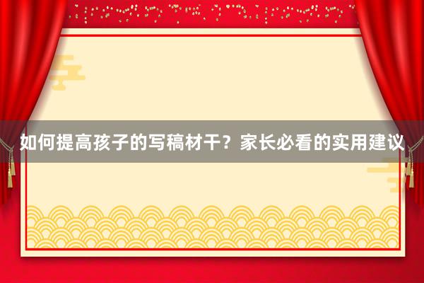 如何提高孩子的写稿材干？家长必看的实用建议